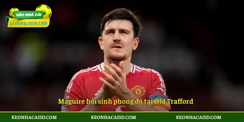 Maguire hồi sinh phong độ tại Old Trafford