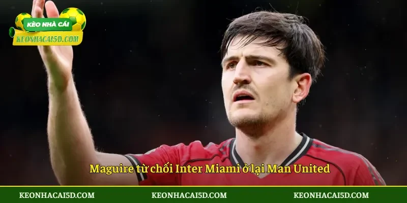 Maguire từ chối Inter Miami ở lại Man United